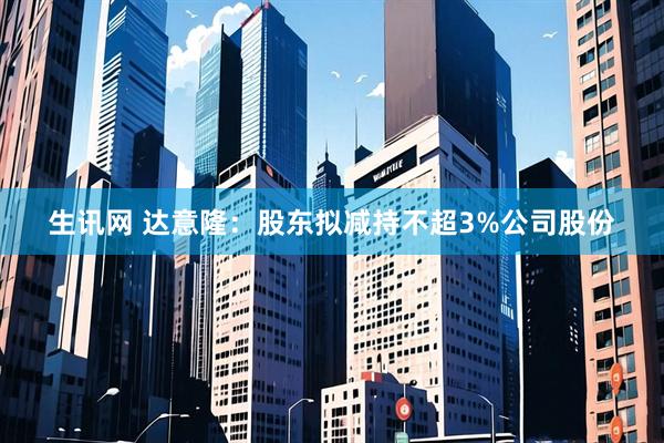 生訊網(wǎng) 達意隆：股東擬減持不超3%公司股份